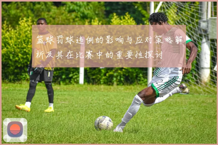 篮球罚球违例的影响与应对策略解析及其在比赛中的重要性探讨