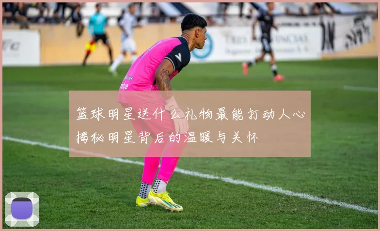 篮球明星送什么礼物最能打动人心揭秘明星背后的温暖与关怀