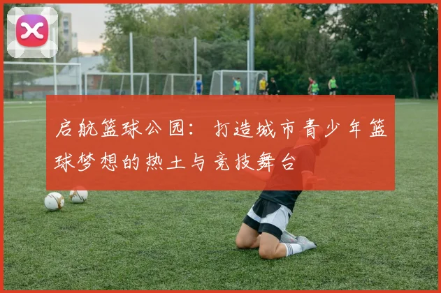 启航篮球公园：打造城市青少年篮球梦想的热土与竞技舞台