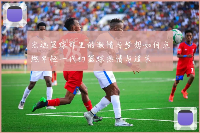 宏远篮球那里的激情与梦想如何点燃年轻一代的篮球热情与追求