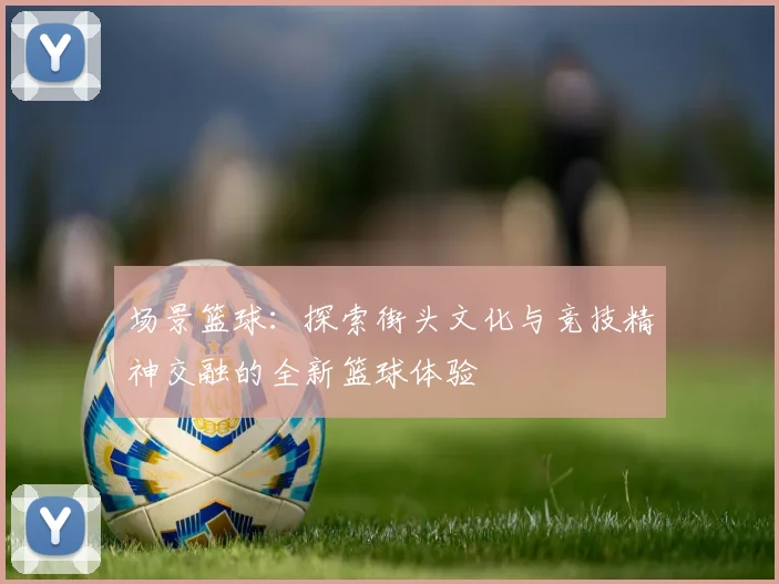 场景篮球：探索街头文化与竞技精神交融的全新篮球体验