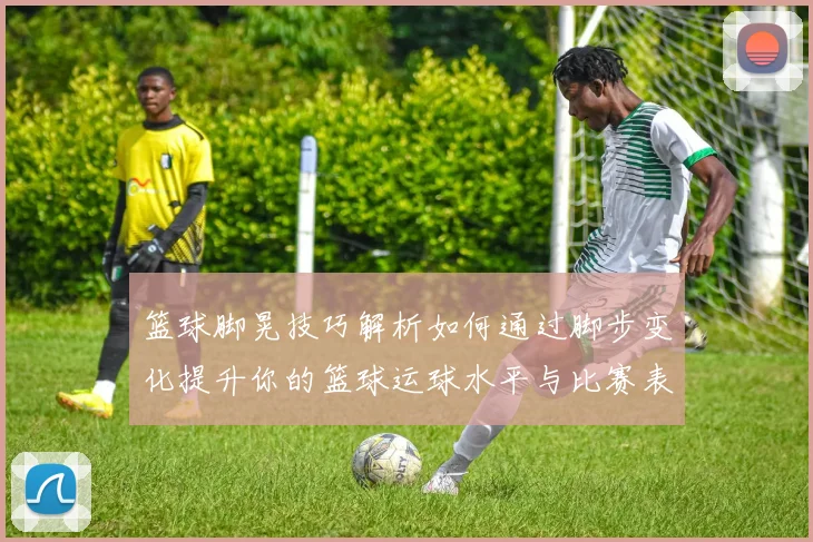 篮球脚晃技巧解析如何通过脚步变化提升你的篮球运球水平与比赛表现