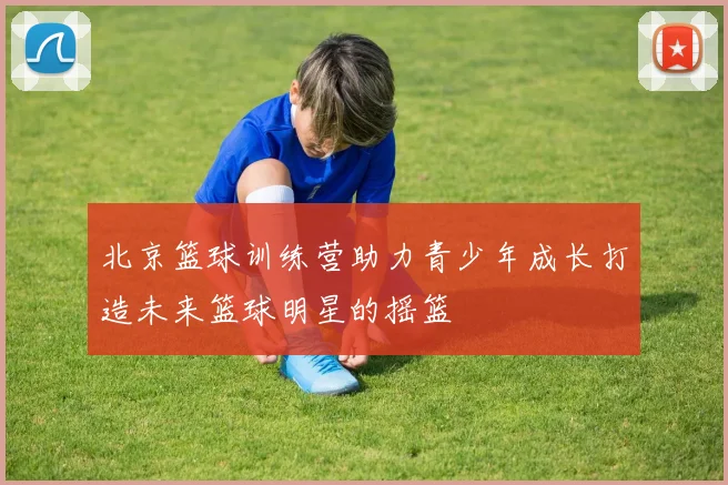 北京篮球训练营助力青少年成长打造未来篮球明星的摇篮