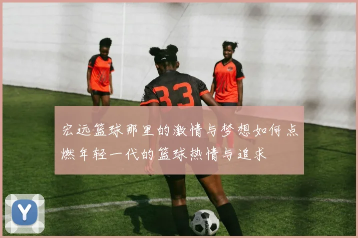 宏远篮球那里的激情与梦想如何点燃年轻一代的篮球热情与追求