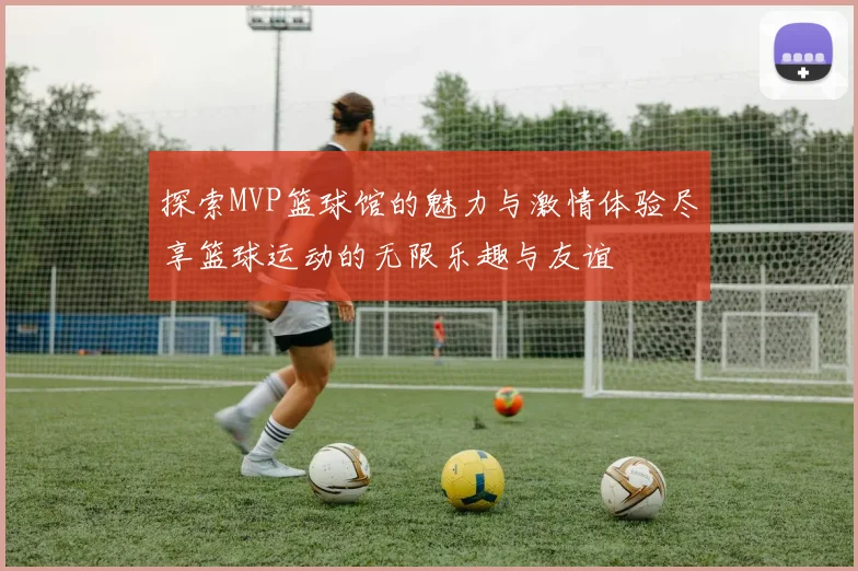 探索MVP篮球馆的魅力与激情体验尽享篮球运动的无限乐趣与友谊