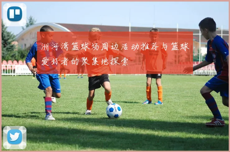 洲河湾篮球场周边活动推荐与篮球爱好者的聚集地探索