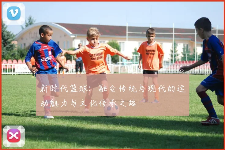 新时代篮球：融合传统与现代的运动魅力与文化传承之路